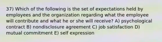 37) Which of the following is the set of expectations held by employees and the organization regarding what the employee will contribute and what he or she will receive? A) psychological contract B) nondisclosure agreement C) job satisfaction D) mutual commitment E) self expression