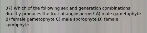 37) Which of the following sex and generation combinations directly produces the fruit of angiosperms? A) male gametophyte B) female gametophyte C) male sporophyte D) female sporophyte