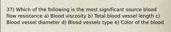 37) Which of the following is the most significant source blood flow resistance a) Blood viscosity b) Total blood vessel length c) Blood vessel diameter d) Blood vessels type e) Color of the blood