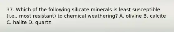 37. Which of the following silicate minerals is least susceptible (i.e., most resistant) to chemical weathering? A. olivine B. calcite C. halite D. quartz