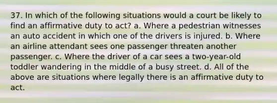 37. In which of the following situations would a court be likely to find an affirmative duty to act? a. Where a pedestrian witnesses an auto accident in which one of the drivers is injured. b. Where an airline attendant sees one passenger threaten another passenger. c. Where the driver of a car sees a two-year-old toddler wandering in the middle of a busy street. d. All of the above are situations where legally there is an affirmative duty to act.