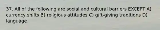 37. All of the following are social and cultural barriers EXCEPT A) currency shifts B) religious attitudes C) gift-giving traditions D) language