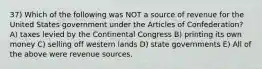 37) Which of the following was NOT a source of revenue for the United States government under the Articles of Confederation? A) taxes levied by the Continental Congress B) printing its own money C) selling off western lands D) state governments E) All of the above were revenue sources.