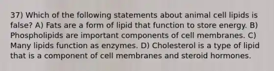 37) Which of the following statements about animal cell lipids is false? A) Fats are a form of lipid that function to store energy. B) Phospholipids are important components of cell membranes. C) Many lipids function as enzymes. D) Cholesterol is a type of lipid that is a component of cell membranes and steroid hormones.