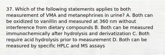 37. Which of the following statements applies to both measurement of VMA and metanephrines in urine? A. Both can be oxidized to vanillin and measured at 360 nm without interference from dietary compounds B. Both can be measured immunochemically after hydrolysis and derivatization C. Both require acid hydrolysis prior to measurement D. Both can be measured by specific HPLC and MS assays