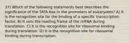 37) Which of the following statements best describes the significance of the TATA box in the promoters of eukaryotes? A) It is the recognition site for the binding of a specific transcription factor. B) It sets the reading frame of the mRNA during translation. C) It is the recognition site for ribosomal binding during translation. D) It is the recognition site for ribosomal binding during transcription.