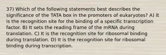 37) Which of the following statements best describes the significance of the TATA box in the promoters of eukaryotes? A) It is the recognition site for the binding of a specific transcription factor. B) It sets the reading frame of the mRNA during translation. C) It is the recognition site for ribosomal binding during translation. D) It is the recognition site for ribosomal binding during transcription.