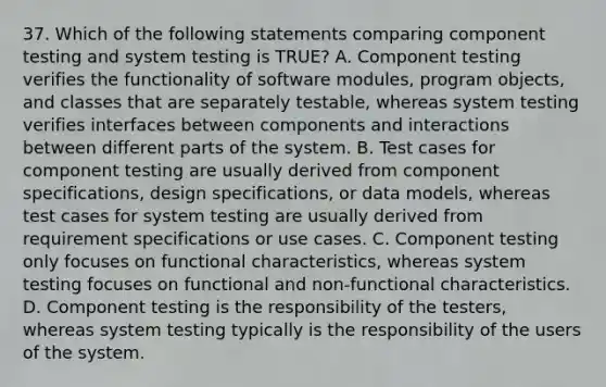 37. Which of the following statements comparing component testing and system testing is TRUE? A. Component testing verifies the functionality of software modules, program objects, and classes that are separately testable, whereas system testing verifies interfaces between components and interactions between different parts of the system. B. Test cases for component testing are usually derived from component specifications, design specifications, or data models, whereas test cases for system testing are usually derived from requirement specifications or use cases. C. Component testing only focuses on functional characteristics, whereas system testing focuses on functional and non-functional characteristics. D. Component testing is the responsibility of the testers, whereas system testing typically is the responsibility of the users of the system.