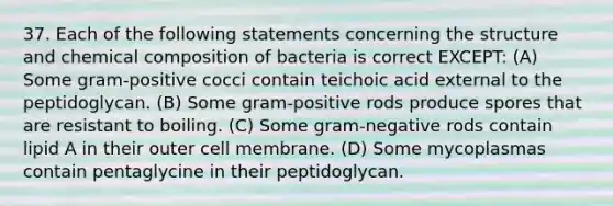 37. Each of the following statements concerning the structure and <a href='https://www.questionai.com/knowledge/kyw8ckUHTv-chemical-composition' class='anchor-knowledge'>chemical composition</a> of bacteria is correct EXCEPT: (A) Some gram-positive cocci contain teichoic acid external to the peptidoglycan. (B) Some gram-positive rods produce spores that are resistant to boiling. (C) Some gram-negative rods contain lipid A in their outer cell membrane. (D) Some mycoplasmas contain pentaglycine in their peptidoglycan.