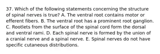 37. Which of the following statements concerning the structure of spinal nerves is true? A. The ventral root contains motor or efferent fibers. B. The ventral root has a prominent root ganglion. C. Rootlets from the surface of the spinal cord form the dorsal and ventral rami. D. Each spinal nerve is formed by the union of a cranial nerve and a spinal nerve. E. Spinal nerves do not have specific cutaneous distributions.