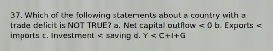 37. Which of the following statements about a country with a trade deficit is NOT TRUE? a. Net capital outflow < 0 b. Exports < imports c. Investment < saving d. Y < C+I+G