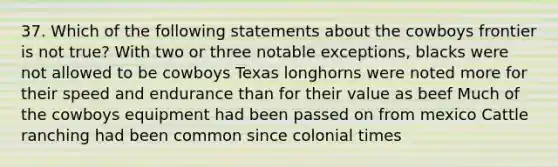 37. Which of the following statements about the cowboys frontier is not true? With two or three notable exceptions, blacks were not allowed to be cowboys Texas longhorns were noted more for their speed and endurance than for their value as beef Much of the cowboys equipment had been passed on from mexico Cattle ranching had been common since colonial times