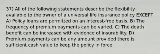 37) All of the following statements describe the flexibility available to the owner of a universal life insurance policy EXCEPT A) Policy loans are permitted on an interest-free basis. B) The frequency of premium payments can be varied. C) The death benefit can be increased with evidence of insurability. D) Premium payments can be any amount provided there is sufficient cash value to keep the policy in force.