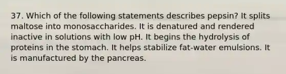 37. Which of the following statements describes pepsin? It splits maltose into monosaccharides. It is denatured and rendered inactive in solutions with low pH. It begins the hydrolysis of proteins in the stomach. It helps stabilize fat-water emulsions. It is manufactured by the pancreas.