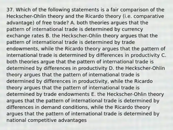 37. Which of the following statements is a fair comparison of the Heckscher-Ohlin theory and the Ricardo theory (i.e. comparative advantage) of free trade? A. both theories argues that the pattern of international trade is determined by currency exchange rates B. the Heckscher-Ohlin theory argues that the pattern of international trade is determined by trade endowments, while the Ricardo theory argues that the pattern of international trade is determined by differences in productivity C. both theories argue that the pattern of international trade is determined by differences in productivity D. the Heckscher-Ohlin theory argues that the pattern of international trade is determined by differences in productivity, while the Ricardo theory argues that the pattern of international trade is determined by trade endowments E. the Heckscher-Ohlin theory argues that the pattern of international trade is determined by differences in demand conditions, while the Ricardo theory argues that the pattern of international trade is determined by national competitive advantages