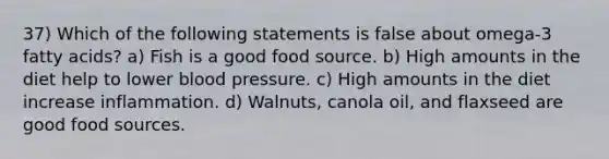 37) Which of the following statements is false about omega-3 fatty acids? a) Fish is a good food source. b) High amounts in the diet help to lower blood pressure. c) High amounts in the diet increase inflammation. d) Walnuts, canola oil, and flaxseed are good food sources.