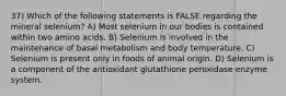 37) Which of the following statements is FALSE regarding the mineral selenium? A) Most selenium in our bodies is contained within two amino acids. B) Selenium is involved in the maintenance of basal metabolism and body temperature. C) Selenium is present only in foods of animal origin. D) Selenium is a component of the antioxidant glutathione peroxidase enzyme system.