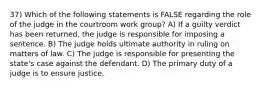 37) Which of the following statements is FALSE regarding the role of the judge in the courtroom work group? A) If a guilty verdict has been returned, the judge is responsible for imposing a sentence. B) The judge holds ultimate authority in ruling on matters of law. C) The judge is responsible for presenting the state's case against the defendant. D) The primary duty of a judge is to ensure justice.