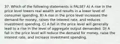 37. Which of the following statements is FALSE? A) A rise in the price level lowers real wealth and results in a lower level of consumer spending. B) A rise in the price level increases the demand for money, raises the interest rate, and reduces investment spending. C) A fall in the price level will generally lead to a rise in the level of aggregate output demanded. D) A fall in the price level will reduce the demand for money, raise the interest rate, and increase investment spending.