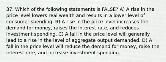 37. Which of the following statements is FALSE? A) A rise in the price level lowers real wealth and results in a lower level of consumer spending. B) A rise in the price level increases <a href='https://www.questionai.com/knowledge/klIDlybqd8-the-demand-for-money' class='anchor-knowledge'>the demand for money</a>, raises the interest rate, and reduces investment spending. C) A fall in the price level will generally lead to a rise in the level of aggregate output demanded. D) A fall in the price level will reduce the demand for money, raise the interest rate, and increase investment spending.