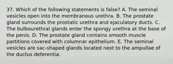 37. Which of the following statements is false? A. The seminal vesicles open into the membranous urethra. B. The prostate gland surrounds the prostatic urethra and ejaculatory ducts. C. The bulbourethral glands enter the spongy urethra at the base of the penis. D. The prostate gland contains smooth muscle partitions covered with columnar epithelium. E. The seminal vesicles are sac-shaped glands located next to the ampullae of the ductus deferentia.