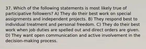 37. Which of the following statements is most likely true of participative followers? A) They do their best work on special assignments and independent projects. B) They respond best to individual treatment and personal freedom. C) They do their best work when job duties are spelled out and direct orders are given. D) They want open communication and active involvement in the decision-making process.