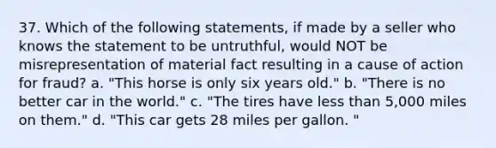 37. Which of the following statements, if made by a seller who knows the statement to be untruthful, would NOT be misrepresentation of material fact resulting in a cause of action for fraud? a. "This horse is only six years old." b. "There is no better car in the world." c. "The tires have less than 5,000 miles on them." d. "This car gets 28 miles per gallon. "