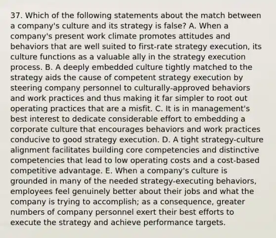 37. Which of the following statements about the match between a company's culture and its strategy is false? A. When a company's present work climate promotes attitudes and behaviors that are well suited to first-rate strategy execution, its culture functions as a valuable ally in the strategy execution process. B. A deeply embedded culture tightly matched to the strategy aids the cause of competent strategy execution by steering company personnel to culturally-approved behaviors and work practices and thus making it far simpler to root out operating practices that are a misfit. C. It is in management's best interest to dedicate considerable effort to embedding a corporate culture that encourages behaviors and work practices conducive to good strategy execution. D. A tight strategy-culture alignment facilitates building core competencies and distinctive competencies that lead to low operating costs and a cost-based competitive advantage. E. When a company's culture is grounded in many of the needed strategy-executing behaviors, employees feel genuinely better about their jobs and what the company is trying to accomplish; as a consequence, greater numbers of company personnel exert their best efforts to execute the strategy and achieve performance targets.