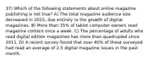 37) Which of the following statements about online magazine publishing is not true? A) The total magazine audience size decreased in 2015, due entirely to the growth of digital magazines. B) More than 35% of tablet computer owners read magazine content once a week. C) The percentage of adults who read digital edition magazines has more than quadrupled since 2011. D) A recent survey found that over 40% of those surveyed had read an average of 2.5 digital magazine issues in the past month.