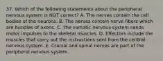 37. Which of the following statements about the peripheral nervous system is NOT correct? A. The nerves contain the cell bodies of the neurons. B. The nerves contain nerve fibers which are bundles of axons. C. The somatic nervous system sends motor impulses to the skeletal muscles. D. Effectors include the muscles that carry out the instructions sent from the central nervous system. E. Cranial and spinal nerves are part of the peripheral nervous system.