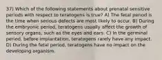 37) Which of the following statements about prenatal sensitive periods with respect to teratogens is true? A) The fetal period is the time when serious defects are most likely to occur. B) During the embryonic period, teratogens usually affect the growth of sensory organs, such as the eyes and ears. C) In the germinal period, before implantation, teratogens rarely have any impact. D) During the fetal period, teratogens have no impact on the developing organism.