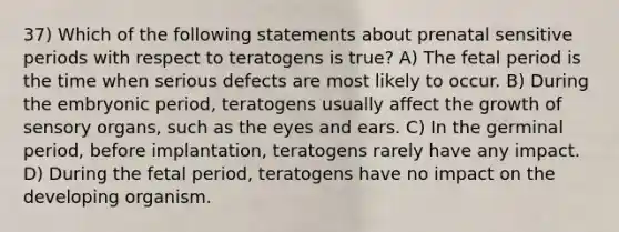 37) Which of the following statements about prenatal sensitive periods with respect to teratogens is true? A) The fetal period is the time when serious defects are most likely to occur. B) During the embryonic period, teratogens usually affect the growth of sensory organs, such as the eyes and ears. C) In the germinal period, before implantation, teratogens rarely have any impact. D) During the fetal period, teratogens have no impact on the developing organism.