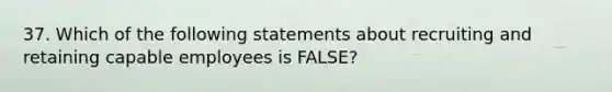 37. Which of the following statements about recruiting and retaining capable employees is FALSE?