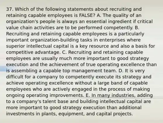 37. Which of the following statements about recruiting and retaining capable employees is FALSE? A. The quality of an organization's people is always an essential ingredient if critical value chain activities are to be performed competently. B. Recruiting and retaining capable employees is a particularly important organization-building tasks in enterprises where superior intellectual capital is a key resource and also a basis for competitive advantage. C. Recruiting and retaining capable employees are usually much more important to good strategy execution and the achievement of true operating excellence than is assembling a capable top management team. D. It is very difficult for a company to competently execute its strategy and achieve operating excellence without a large band of capable employees who are actively engaged in the process of making ongoing operating improvements. E. In many industries, adding to a company's talent base and building intellectual capital are more important to good strategy execution than additional investments in plants, equipment, and capital projects.