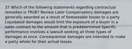 37 Which of the following statements regarding contractual remedies is TRUE? Review Later Compensatory damages are generally awarded as a result of foreseeable losses to a party Liquidated damages would limit the exposure of a buyer in a sales contract to the amount that is predetermined Specific performance involves a lawsuit seeking all three types of damages at once. Consequential damages are intended to make a party whole for their actual losses