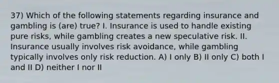 37) Which of the following statements regarding insurance and gambling is (are) true? I. Insurance is used to handle existing pure risks, while gambling creates a new speculative risk. II. Insurance usually involves risk avoidance, while gambling typically involves only risk reduction. A) I only B) II only C) both I and II D) neither I nor II