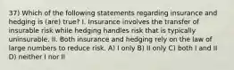 37) Which of the following statements regarding insurance and hedging is (are) true? I. Insurance involves the transfer of insurable risk while hedging handles risk that is typically uninsurable. II. Both insurance and hedging rely on the law of large numbers to reduce risk. A) I only B) II only C) both I and II D) neither I nor II