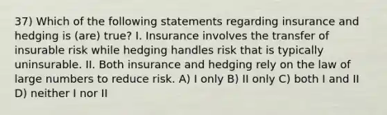 37) Which of the following statements regarding insurance and hedging is (are) true? I. Insurance involves the transfer of insurable risk while hedging handles risk that is typically uninsurable. II. Both insurance and hedging rely on the law of large numbers to reduce risk. A) I only B) II only C) both I and II D) neither I nor II