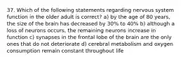 37. Which of the following statements regarding nervous system function in the older adult is correct? a) by the age of 80 years, the size of the brain has decreased by 30% to 40% b) although a loss of neurons occurs, the remaining neurons increase in function c) synapses in the frontal lobe of the brain are the only ones that do not deteriorate d) cerebral metabolism and oxygen consumption remain constant throughout life