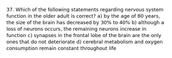 37. Which of the following statements regarding nervous system function in the older adult is correct? a) by the age of 80 years, the size of the brain has decreased by 30% to 40% b) although a loss of neurons occurs, the remaining neurons increase in function c) synapses in the frontal lobe of the brain are the only ones that do not deteriorate d) cerebral metabolism and oxygen consumption remain constant throughout life