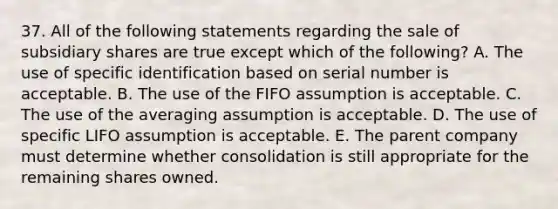 37. All of the following statements regarding the sale of subsidiary shares are true except which of the following? A. The use of specific identification based on serial number is acceptable. B. The use of the FIFO assumption is acceptable. C. The use of the averaging assumption is acceptable. D. The use of specific LIFO assumption is acceptable. E. The parent company must determine whether consolidation is still appropriate for the remaining shares owned.