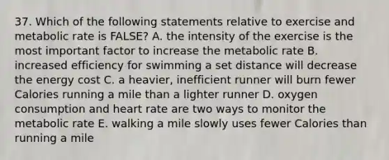 37. Which of the following statements relative to exercise and metabolic rate is FALSE? A. the intensity of the exercise is the most important factor to increase the metabolic rate B. increased efficiency for swimming a set distance will decrease the energy cost C. a heavier, inefficient runner will burn fewer Calories running a mile than a lighter runner D. oxygen consumption and heart rate are two ways to monitor the metabolic rate E. walking a mile slowly uses fewer Calories than running a mile