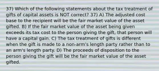 37) Which of the following statements about the tax treatment of gifts of capital assets is NOT correct? 37) A) The adjusted cost base to the recipient will be the fair market value of the asset gifted. B) If the fair market value of the asset being given exceeds its tax cost to the person giving the gift, that person will have a capital gain. C) The tax treatment of gifts is different when the gift is made to a non-arm's length party rather than to an arm's length party. D) The proceeds of disposition to the person giving the gift will be the fair market value of the asset gifted.