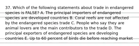 37. Which of the following statements about trade in endangered species is FALSE? A. The principal importers of endangered species are developed countries B. Coral reefs are not affected by the endangered species trade C. People who say they are animal lovers are the main contributors to the trade D. The principal exporters of endangered species are developing countries E. Up to 60 percent of birds die before reaching market