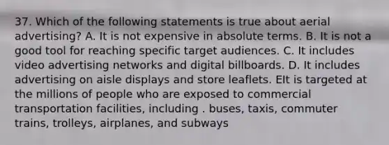 37. Which of the following statements is true about aerial advertising? A. It is not expensive in absolute terms. B. It is not a good tool for reaching specific target audiences. C. It includes video advertising networks and digital billboards. D. It includes advertising on aisle displays and store leaflets. EIt is targeted at the millions of people who are exposed to commercial transportation facilities, including . buses, taxis, commuter trains, trolleys, airplanes, and subways