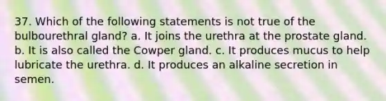 37. Which of the following statements is not true of the bulbourethral gland? a. It joins the urethra at the prostate gland. b. It is also called the Cowper gland. c. It produces mucus to help lubricate the urethra. d. It produces an alkaline secretion in semen.