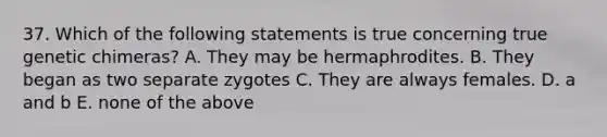 37. Which of the following statements is true concerning true genetic chimeras? A. They may be hermaphrodites. B. They began as two separate zygotes C. They are always females. D. a and b E. none of the above