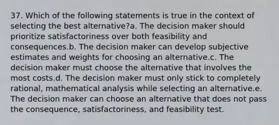 37. Which of the following statements is true in the context of selecting the best alternative?a. The decision maker should prioritize satisfactoriness over both feasibility and consequences.b. The decision maker can develop subjective estimates and weights for choosing an alternative.c. The decision maker must choose the alternative that involves the most costs.d. The decision maker must only stick to completely rational, mathematical analysis while selecting an alternative.e. The decision maker can choose an alternative that does not pass the consequence, satisfactoriness, and feasibility test.