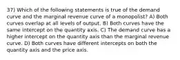 37) Which of the following statements is true of the demand curve and the marginal revenue curve of a monopolist? A) Both curves overlap at all levels of output. B) Both curves have the same intercept on the quantity axis. C) The demand curve has a higher intercept on the quantity axis than the marginal revenue curve. D) Both curves have different intercepts on both the quantity axis and the price axis.