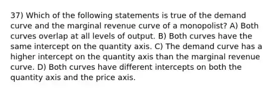 37) Which of the following statements is true of the demand curve and the marginal revenue curve of a monopolist? A) Both curves overlap at all levels of output. B) Both curves have the same intercept on the quantity axis. C) The demand curve has a higher intercept on the quantity axis than the marginal revenue curve. D) Both curves have different intercepts on both the quantity axis and the price axis.